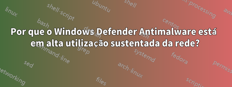 Por que o Windows Defender Antimalware está em alta utilização sustentada da rede?