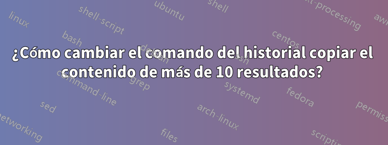 ¿Cómo cambiar el comando del historial copiar el contenido de más de 10 resultados?