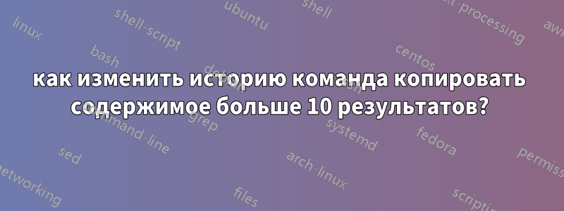 как изменить историю команда копировать содержимое больше 10 результатов?