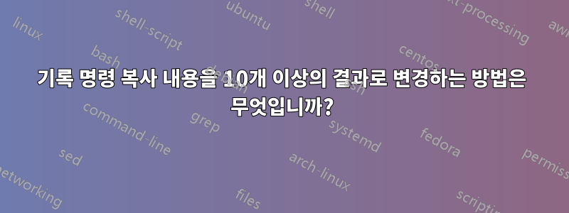 기록 명령 복사 내용을 10개 이상의 결과로 변경하는 방법은 무엇입니까?