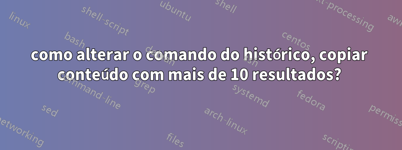 como alterar o comando do histórico, copiar conteúdo com mais de 10 resultados?