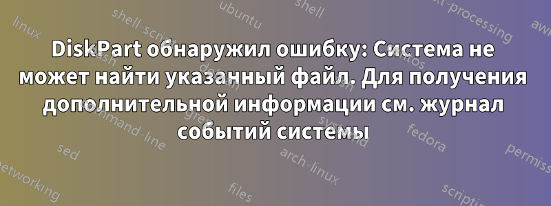 DiskPart обнаружил ошибку: Система не может найти указанный файл. Для получения дополнительной информации см. журнал событий системы