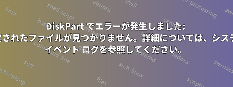 DiskPart でエラーが発生しました: 指定されたファイルが見つかりません。詳細については、システム イベント ログを参照してください。