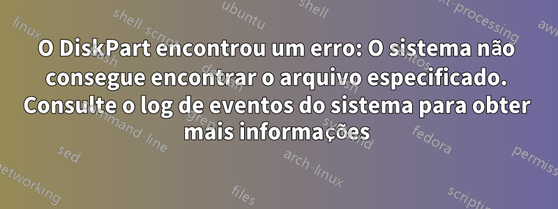 O DiskPart encontrou um erro: O sistema não consegue encontrar o arquivo especificado. Consulte o log de eventos do sistema para obter mais informações