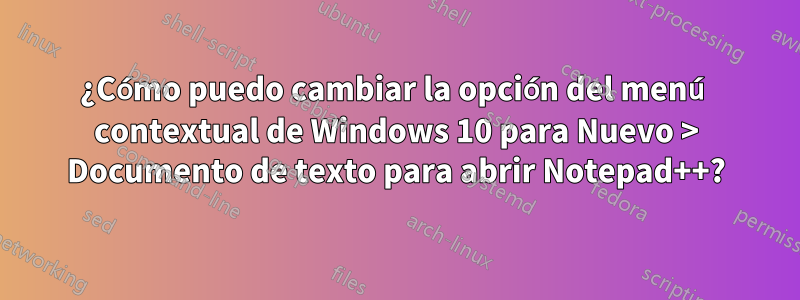 ¿Cómo puedo cambiar la opción del menú contextual de Windows 10 para Nuevo > Documento de texto para abrir Notepad++?
