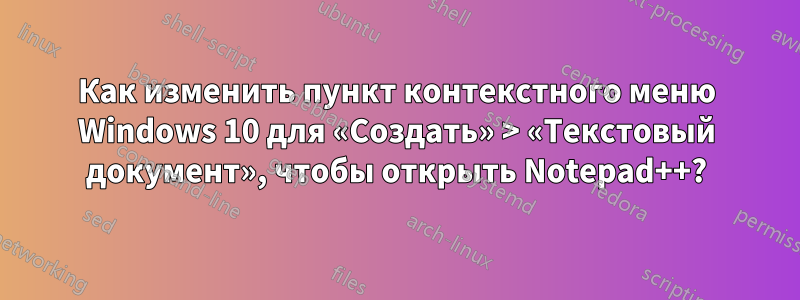 Как изменить пункт контекстного меню Windows 10 для «Создать» > «Текстовый документ», чтобы открыть Notepad++?