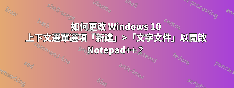如何更改 Windows 10 上下文選單選項「新建」>「文字文件」以開啟 Notepad++？