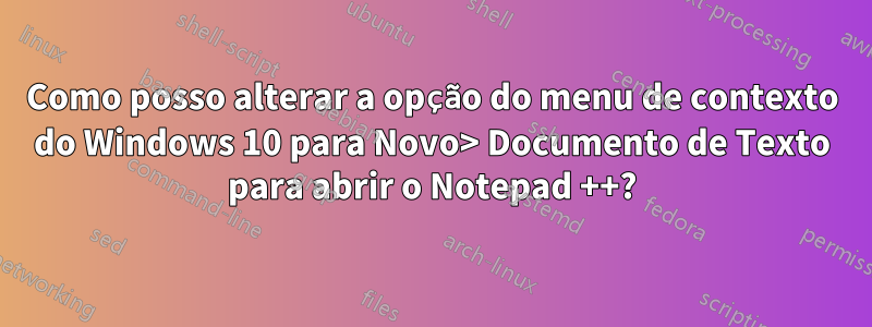 Como posso alterar a opção do menu de contexto do Windows 10 para Novo> Documento de Texto para abrir o Notepad ++?