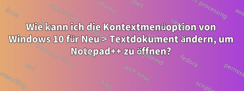 Wie kann ich die Kontextmenüoption von Windows 10 für Neu > Textdokument ändern, um Notepad++ zu öffnen?