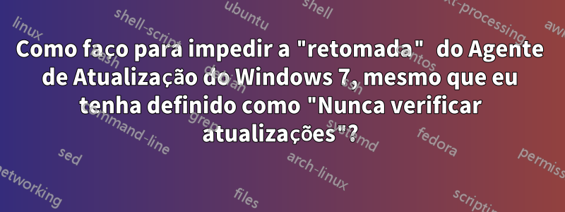 Como faço para impedir a "retomada" do Agente de Atualização do Windows 7, mesmo que eu tenha definido como "Nunca verificar atualizações"?