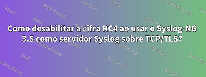 Como desabilitar a cifra RC4 ao usar o Syslog-NG 3.5 como servidor Syslog sobre TCP/TLS?