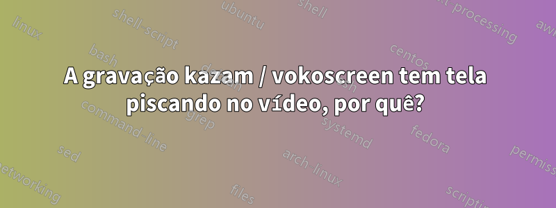 A gravação kazam / vokoscreen tem tela piscando no vídeo, por quê?