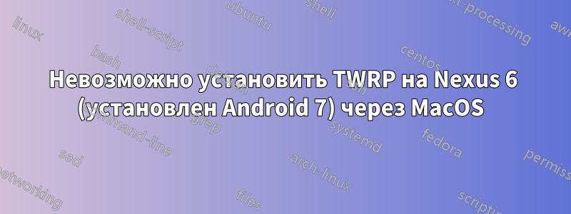 Невозможно установить TWRP на Nexus 6 (установлен Android 7) через MacOS 
