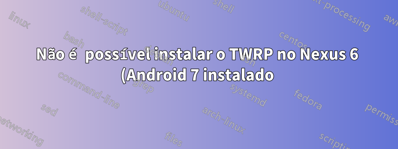 Não é possível instalar o TWRP no Nexus 6 (Android 7 instalado) via MacOS