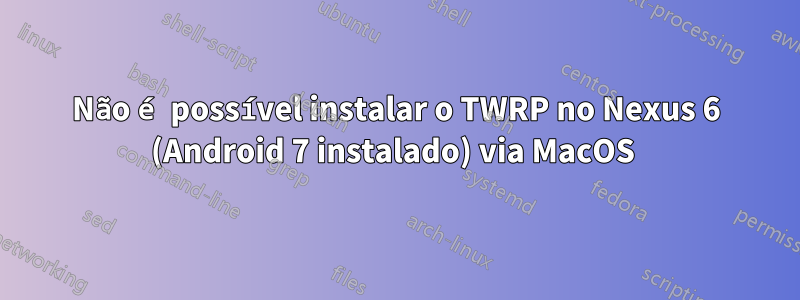Não é possível instalar o TWRP no Nexus 6 (Android 7 instalado) via MacOS 