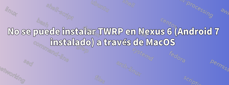 No se puede instalar TWRP en Nexus 6 (Android 7 instalado) a través de MacOS 