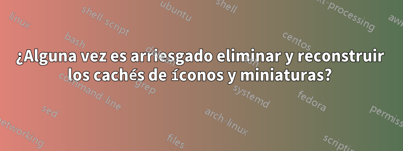 ¿Alguna vez es arriesgado eliminar y reconstruir los cachés de íconos y miniaturas?