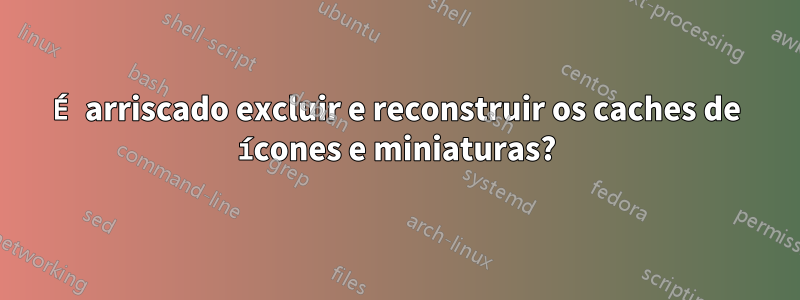 É arriscado excluir e reconstruir os caches de ícones e miniaturas?