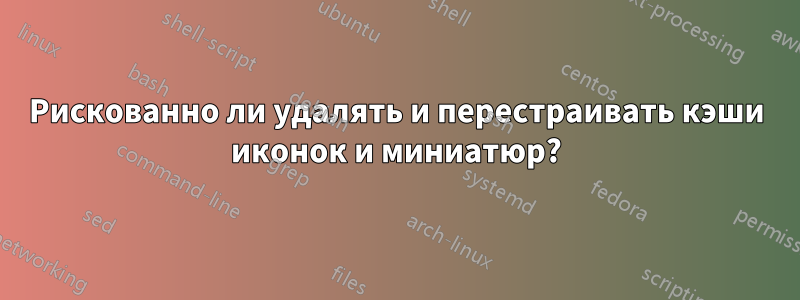 Рискованно ли удалять и перестраивать кэши иконок и миниатюр?