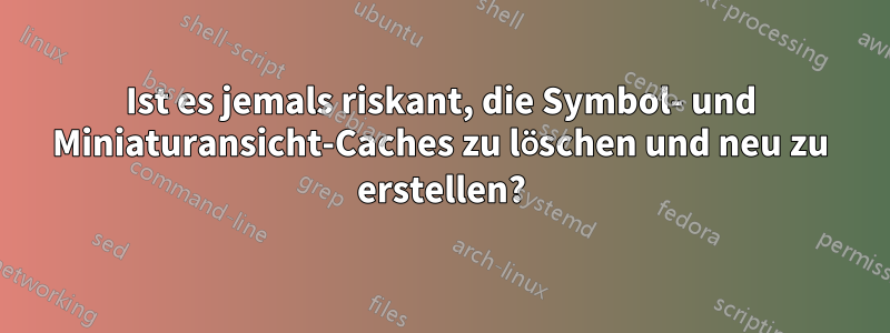 Ist es jemals riskant, die Symbol- und Miniaturansicht-Caches zu löschen und neu zu erstellen?