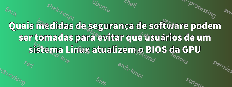 Quais medidas de segurança de software podem ser tomadas para evitar que usuários de um sistema Linux atualizem o BIOS da GPU
