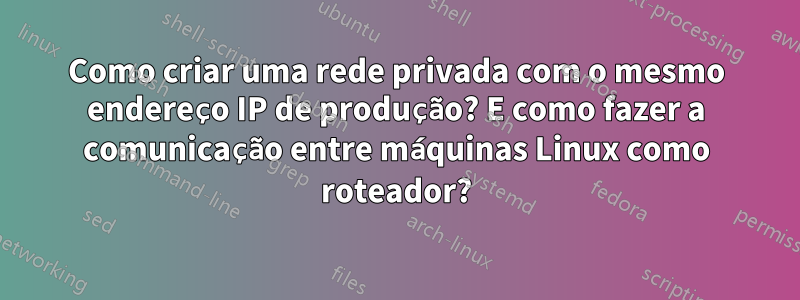 Como criar uma rede privada com o mesmo endereço IP de produção? E como fazer a comunicação entre máquinas Linux como roteador?