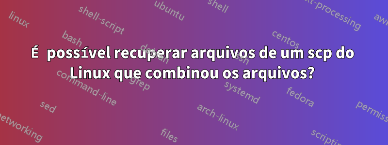 É possível recuperar arquivos de um scp do Linux que combinou os arquivos?