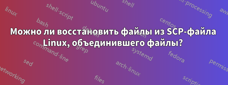 Можно ли восстановить файлы из SCP-файла Linux, объединившего файлы?