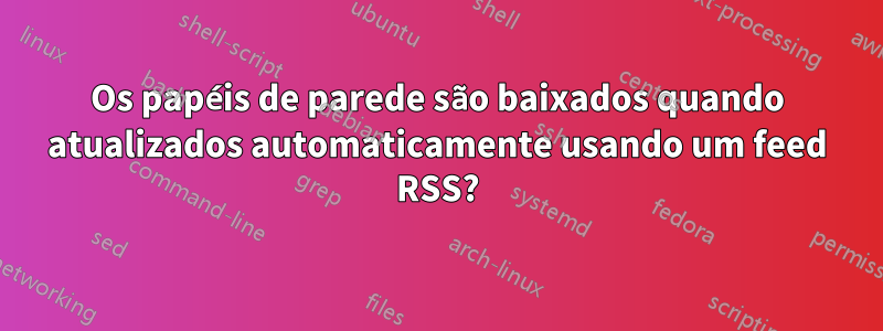 Os papéis de parede são baixados quando atualizados automaticamente usando um feed RSS?
