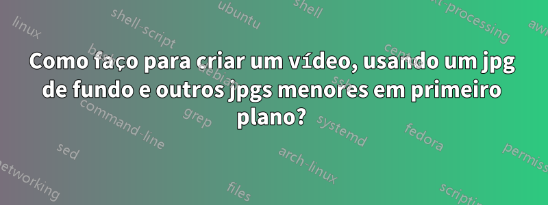 Como faço para criar um vídeo, usando um jpg de fundo e outros jpgs menores em primeiro plano?