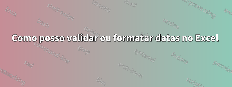 Como posso validar ou formatar datas no Excel