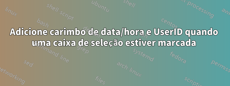 Adicione carimbo de data/hora e UserID quando uma caixa de seleção estiver marcada