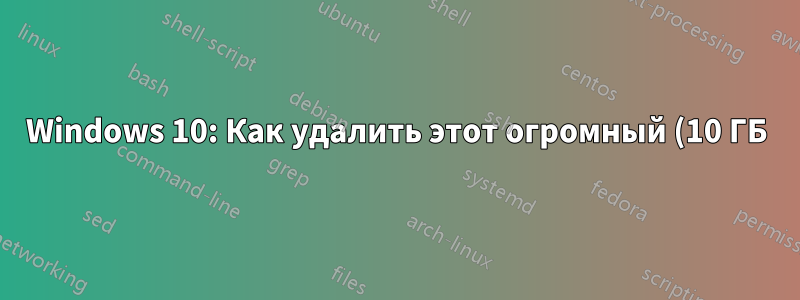 Windows 10: Как удалить этот огромный (10 ГБ) файл?