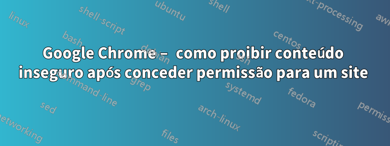 Google Chrome – como proibir conteúdo inseguro após conceder permissão para um site