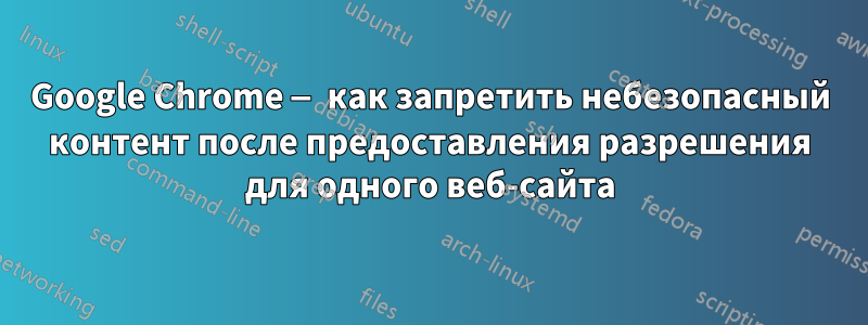 Google Chrome — как запретить небезопасный контент после предоставления разрешения для одного веб-сайта