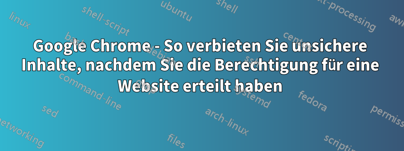 Google Chrome - So verbieten Sie unsichere Inhalte, nachdem Sie die Berechtigung für eine Website erteilt haben