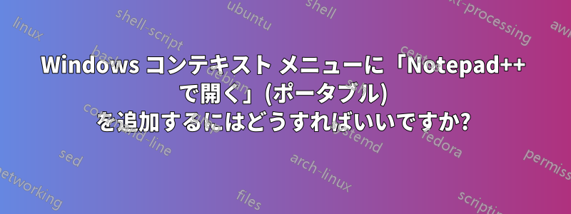 Windows コンテキスト メニューに「Notepad++ で開く」(ポータブル) を追加するにはどうすればいいですか?