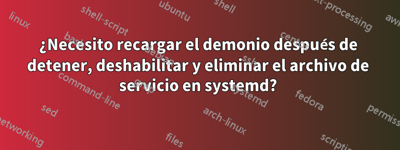 ¿Necesito recargar el demonio después de detener, deshabilitar y eliminar el archivo de servicio en systemd?