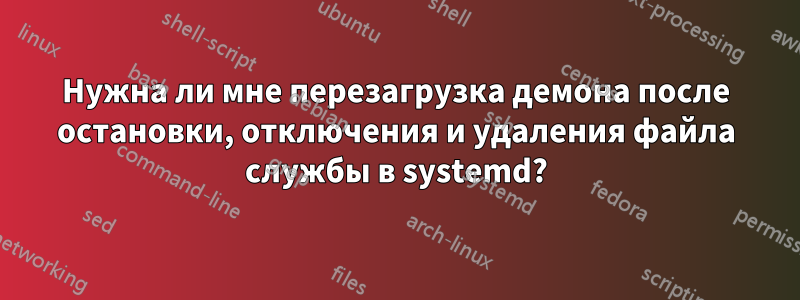 Нужна ли мне перезагрузка демона после остановки, отключения и удаления файла службы в systemd?