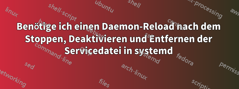 Benötige ich einen Daemon-Reload nach dem Stoppen, Deaktivieren und Entfernen der Servicedatei in systemd