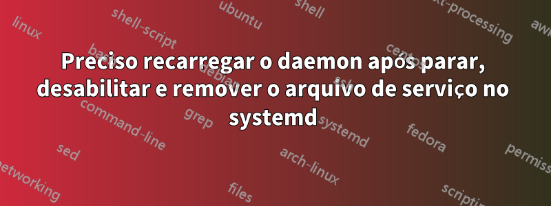Preciso recarregar o daemon após parar, desabilitar e remover o arquivo de serviço no systemd