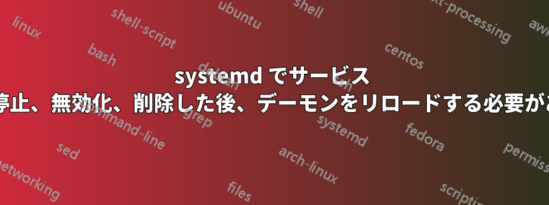 systemd でサービス ファイルを停止、無効化、削除した後、デーモンをリロードする必要がありますか?