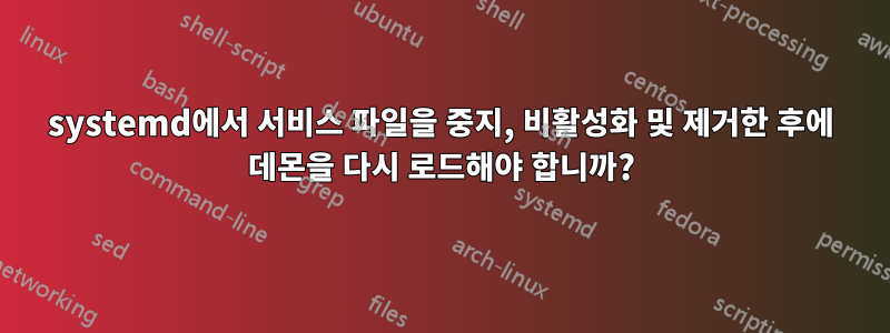 systemd에서 서비스 파일을 중지, 비활성화 및 제거한 후에 데몬을 다시 로드해야 합니까?