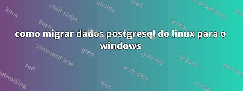como migrar dados postgresql do linux para o windows