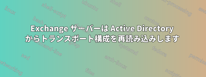 Exchange サーバーは Active Directory からトランスポート構成を再読み込みします