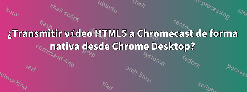 ¿Transmitir vídeo HTML5 a Chromecast de forma nativa desde Chrome Desktop?