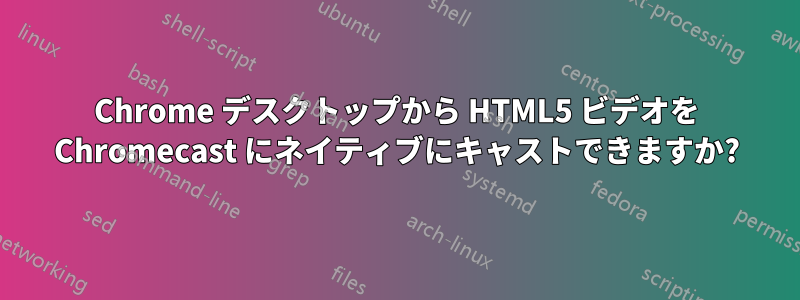 Chrome デスクトップから HTML5 ビデオを Chromecast にネイティブにキャストできますか?
