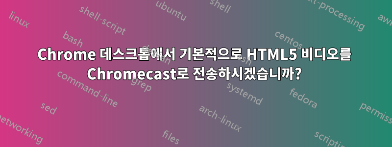 Chrome 데스크톱에서 기본적으로 HTML5 비디오를 Chromecast로 전송하시겠습니까?