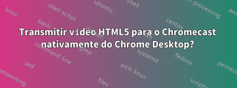 Transmitir vídeo HTML5 para o Chromecast nativamente do Chrome Desktop?