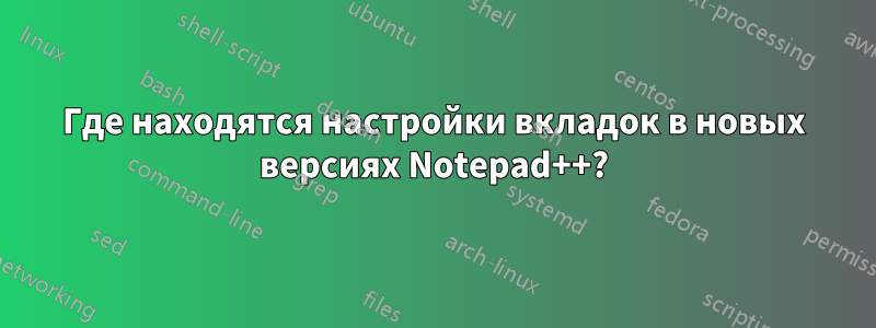 Где находятся настройки вкладок в новых версиях Notepad++?